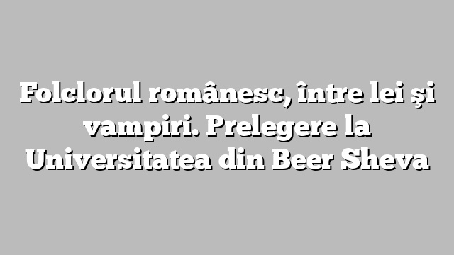Folclorul românesc, între lei şi vampiri. Prelegere la Universitatea din Beer Sheva