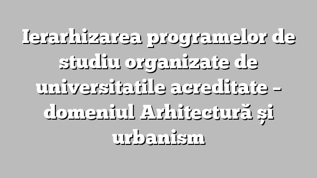 Ierarhizarea programelor de studiu organizate de universitatile acreditate  – domeniul Arhitectură și urbanism