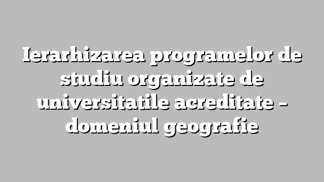Ierarhizarea programelor de studiu organizate de universitatile acreditate  – domeniul geografie