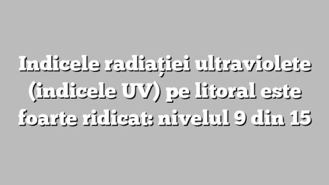 Indicele radiaţiei ultraviolete (indicele UV) pe litoral este foarte ridicat: nivelul 9 din 15