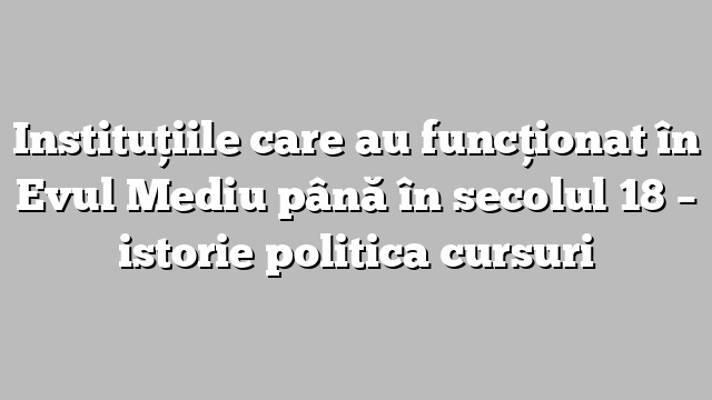 Instituţiile care au funcţionat în Evul Mediu până în secolul 18 – istorie politica cursuri