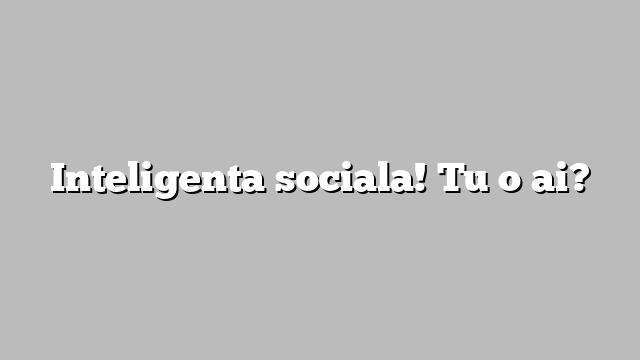 Inteligenta sociala! Tu o ai?