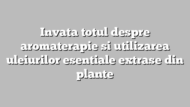 Invata totul despre aromaterapie si utilizarea uleiurilor esentiale extrase din plante