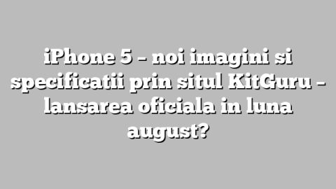 iPhone 5 – noi imagini si specificatii prin situl KitGuru – lansarea oficiala in luna august?