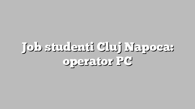 Job studenti Cluj Napoca: operator PC