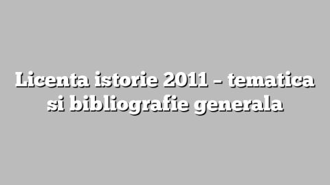 Licenta istorie 2011 – tematica si bibliografie generala