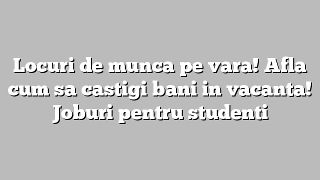 Locuri de munca pe vara! Afla cum sa castigi bani in vacanta! Joburi pentru studenti