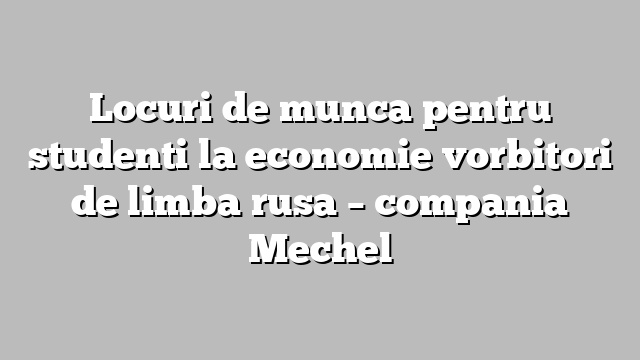 Locuri de munca pentru studenti la economie vorbitori de limba rusa – compania Mechel