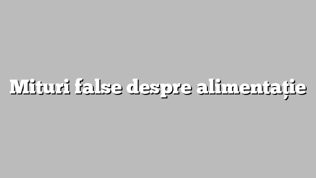 Mituri false despre alimentaţie