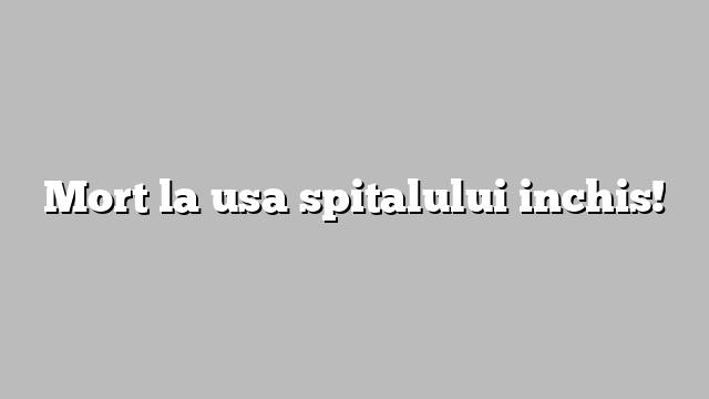 Mort la usa spitalului inchis!