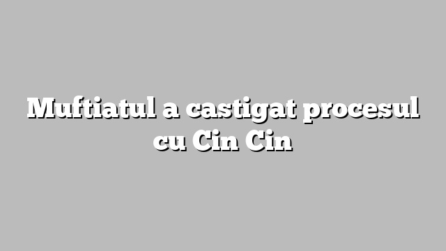Muftiatul a castigat procesul cu Cin Cin