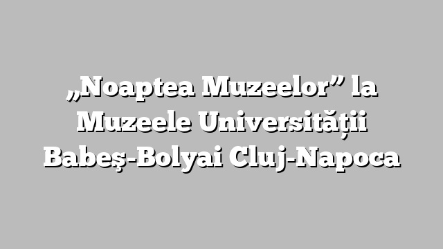 „Noaptea Muzeelor” la Muzeele Universităţii Babeş-Bolyai Cluj-Napoca