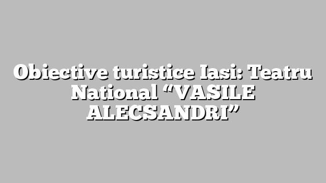 Obiective turistice Iasi: Teatru National “VASILE ALECSANDRI”