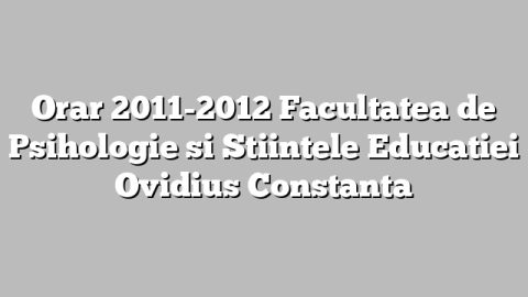 Orar 2011-2012 Facultatea de Psihologie si Stiintele Educatiei Ovidius Constanta