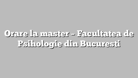Orare la master – Facultatea de Psihologie din Bucuresti