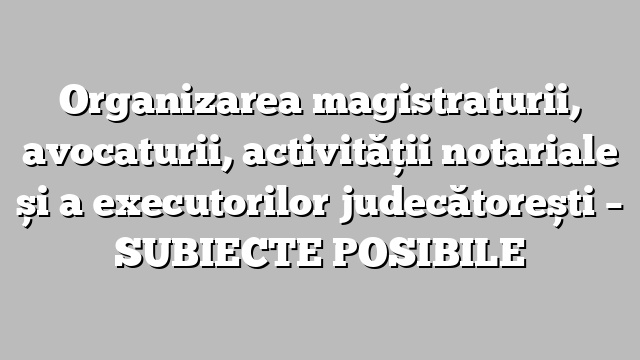 Organizarea magistraturii, avocaturii, activității notariale și a executorilor judecătorești  – SUBIECTE POSIBILE
