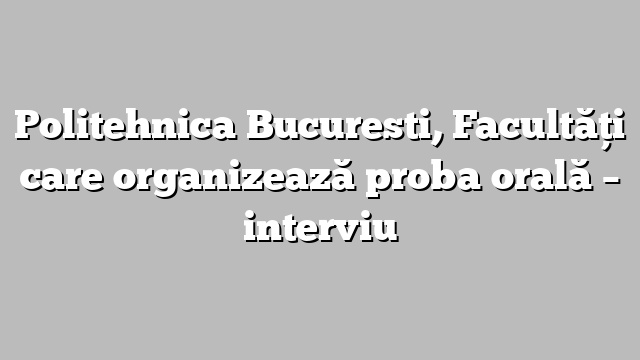 Politehnica Bucuresti, Facultăţi care organizează proba orală – interviu