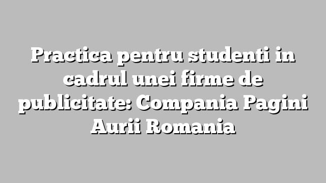 Practica pentru studenti in cadrul unei firme de publicitate: Compania Pagini Aurii Romania