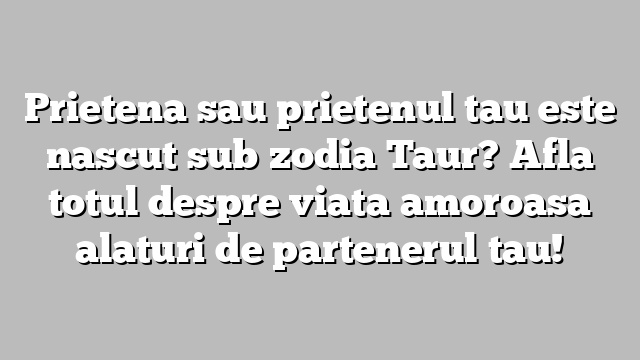 Prietena sau prietenul tau este nascut sub zodia Taur? Afla totul despre viata amoroasa alaturi de partenerul tau!