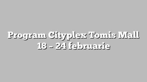 Program Cityplex Tomis Mall 18 – 24 februarie