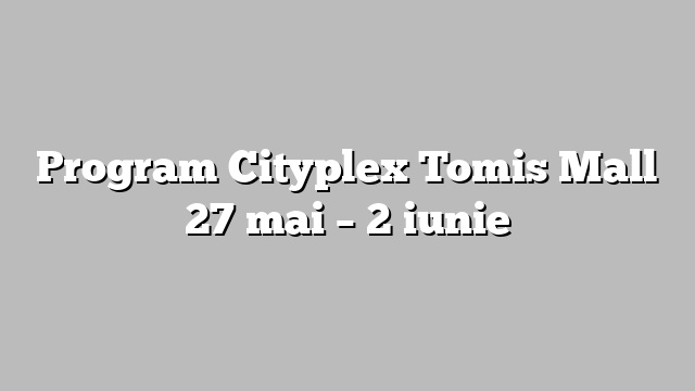 Program Cityplex Tomis Mall 27 mai – 2 iunie
