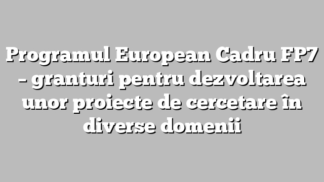 Programul European Cadru FP7 – granturi pentru dezvoltarea unor proiecte de cercetare în diverse domenii