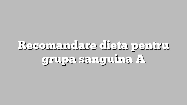Recomandare dieta pentru grupa sanguina A
