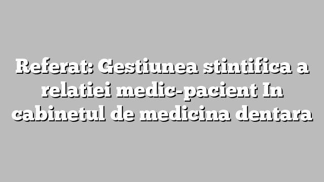 Referat: Gestiunea stintifica a relatiei medic-pacient In cabinetul de medicina dentara