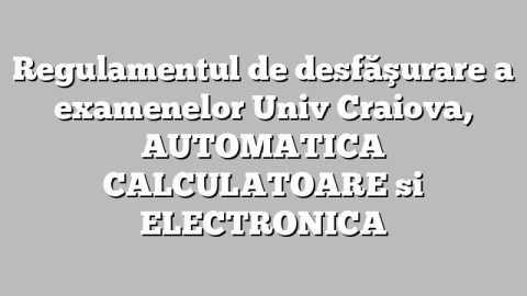 Regulamentul de desfăşurare a examenelor Univ Craiova, AUTOMATICA  CALCULATOARE si ELECTRONICA