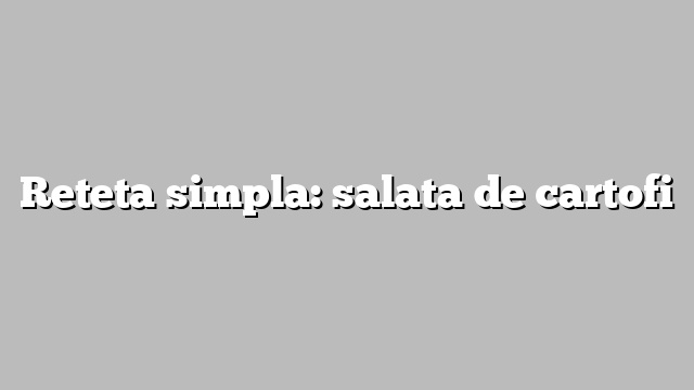 Reteta simpla: salata de cartofi