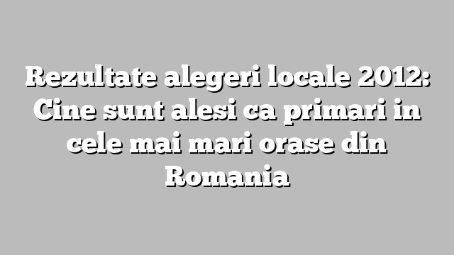 Rezultate alegeri locale 2012: Cine sunt alesi ca primari in cele mai mari orase din Romania
