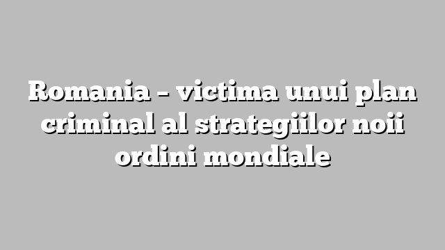 Romania – victima unui plan criminal al strategiilor noii ordini mondiale