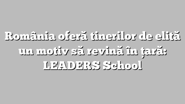 România oferă tinerilor de elită un motiv să revină în țară: LEADERS School