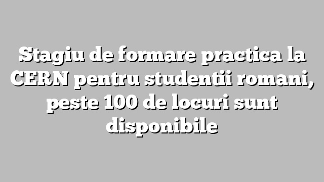 Stagiu de formare practica la CERN pentru studentii romani, peste 100 de locuri sunt disponibile