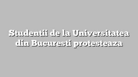 Studentii de la Universitatea din Bucuresti protesteaza