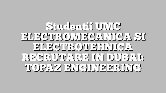 Studentii UMC ELECTROMECANICA SI ELECTROTEHNICA RECRUTARE IN DUBAI: TOPAZ ENGINEERING