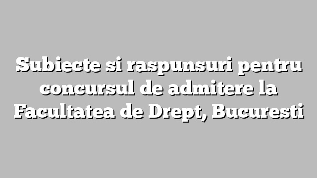 Subiecte si raspunsuri pentru concursul de admitere la Facultatea de Drept, Bucuresti