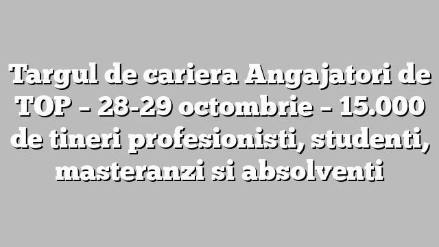 Targul de cariera Angajatori de TOP – 28-29 octombrie – 15.000 de tineri profesionisti, studenti, masteranzi si absolventi