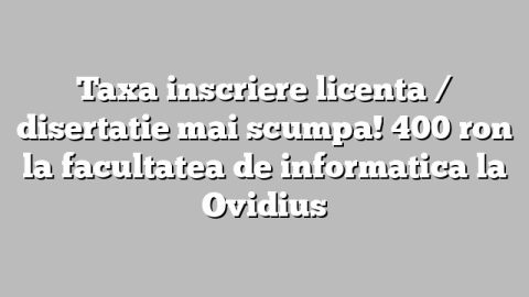 Taxa inscriere licenta / disertatie mai scumpa! 400 ron la facultatea de informatica la Ovidius
