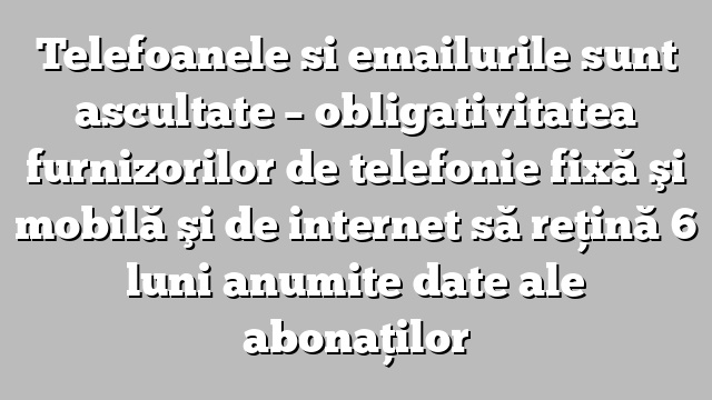 Telefoanele si emailurile sunt ascultate – obligativitatea furnizorilor de telefonie fixă şi mobilă şi de internet să reţină  6 luni anumite date ale abonaţilor