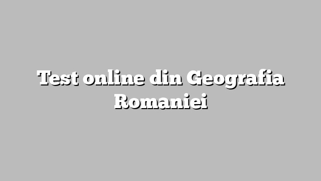 Test online din Geografia Romaniei