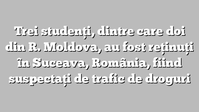 Trei studenţi, dintre care doi din R. Moldova, au fost reţinuţi în Suceava, România, fiind suspectaţi de trafic de droguri