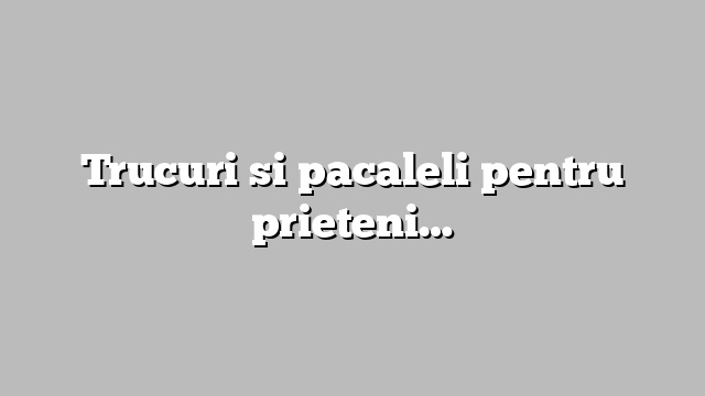 Trucuri si pacaleli pentru prieteni…