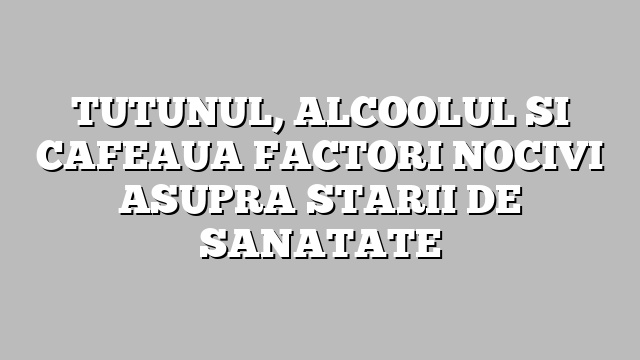 TUTUNUL, ALCOOLUL SI CAFEAUA FACTORI NOCIVI ASUPRA STARII DE SANATATE