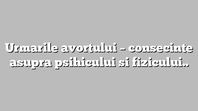 Urmarile avortului – consecinte asupra psihicului si fizicului..