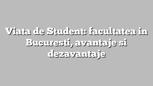 Viata de Student: facultatea in Bucuresti, avantaje si dezavantaje