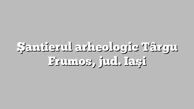Şantierul arheologic Târgu Frumos, jud. Iaşi